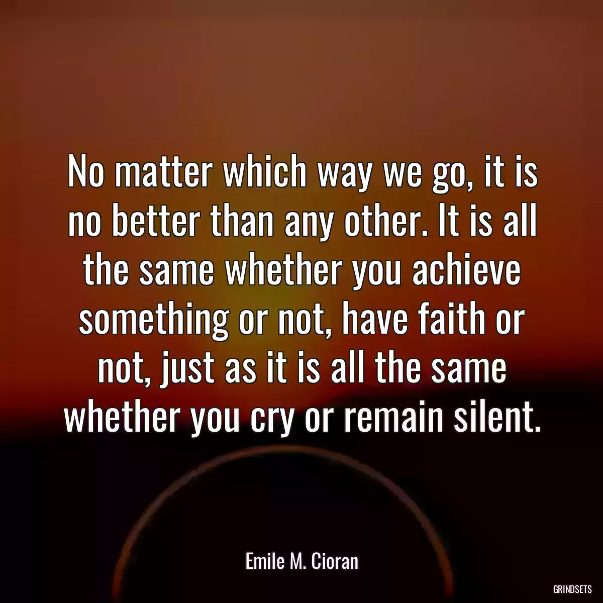 No matter which way we go, it is no better than any other. It is all the same whether you achieve something or not, have faith or not, just as it is all the same whether you cry or remain silent.