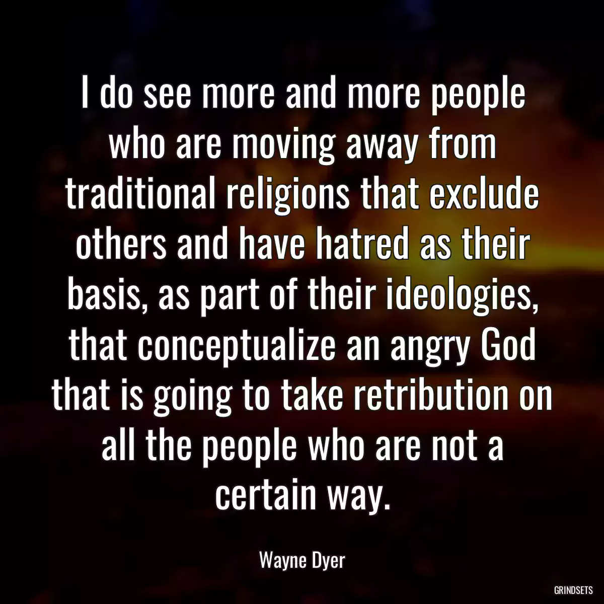 I do see more and more people who are moving away from traditional religions that exclude others and have hatred as their basis, as part of their ideologies, that conceptualize an angry God that is going to take retribution on all the people who are not a certain way.