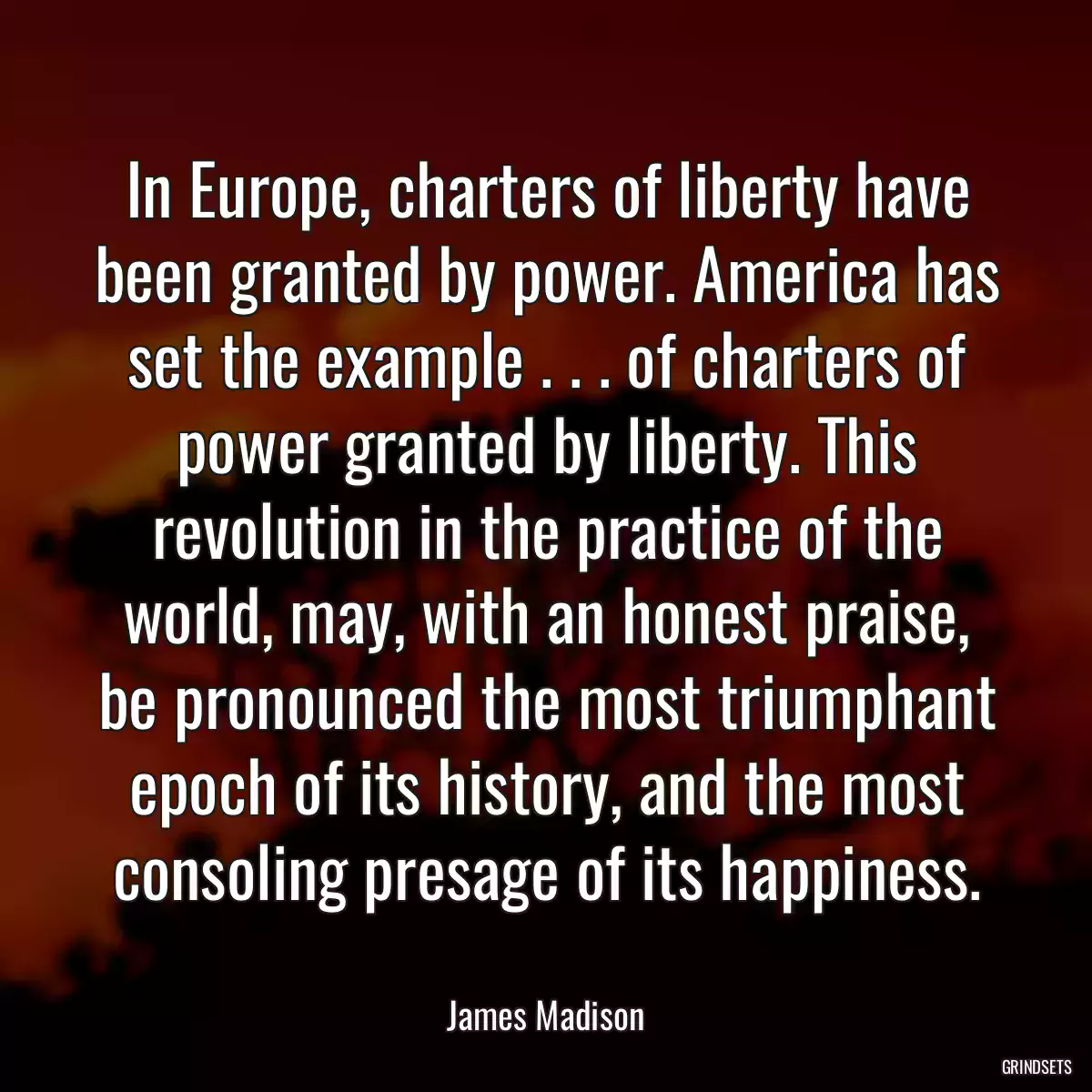 In Europe, charters of liberty have been granted by power. America has set the example . . . of charters of power granted by liberty. This revolution in the practice of the world, may, with an honest praise, be pronounced the most triumphant epoch of its history, and the most consoling presage of its happiness.