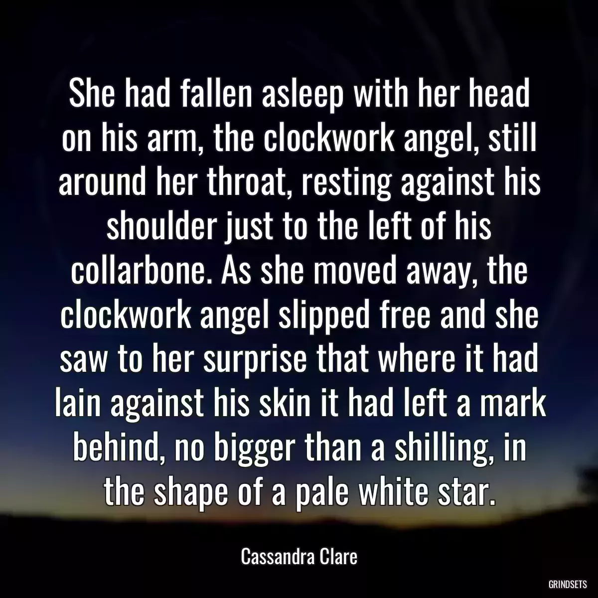 She had fallen asleep with her head on his arm, the clockwork angel, still around her throat, resting against his shoulder just to the left of his collarbone. As she moved away, the clockwork angel slipped free and she saw to her surprise that where it had lain against his skin it had left a mark behind, no bigger than a shilling, in the shape of a pale white star.