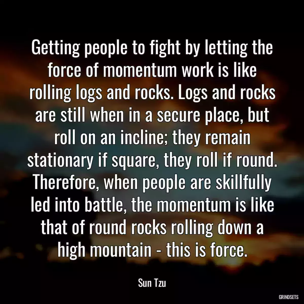 Getting people to fight by letting the force of momentum work is like rolling logs and rocks. Logs and rocks are still when in a secure place, but roll on an incline; they remain stationary if square, they roll if round. Therefore, when people are skillfully led into battle, the momentum is like that of round rocks rolling down a high mountain - this is force.