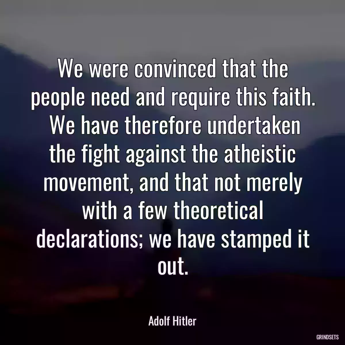 We were convinced that the people need and require this faith.  We have therefore undertaken the fight against the atheistic movement, and that not merely with a few theoretical declarations; we have stamped it out.