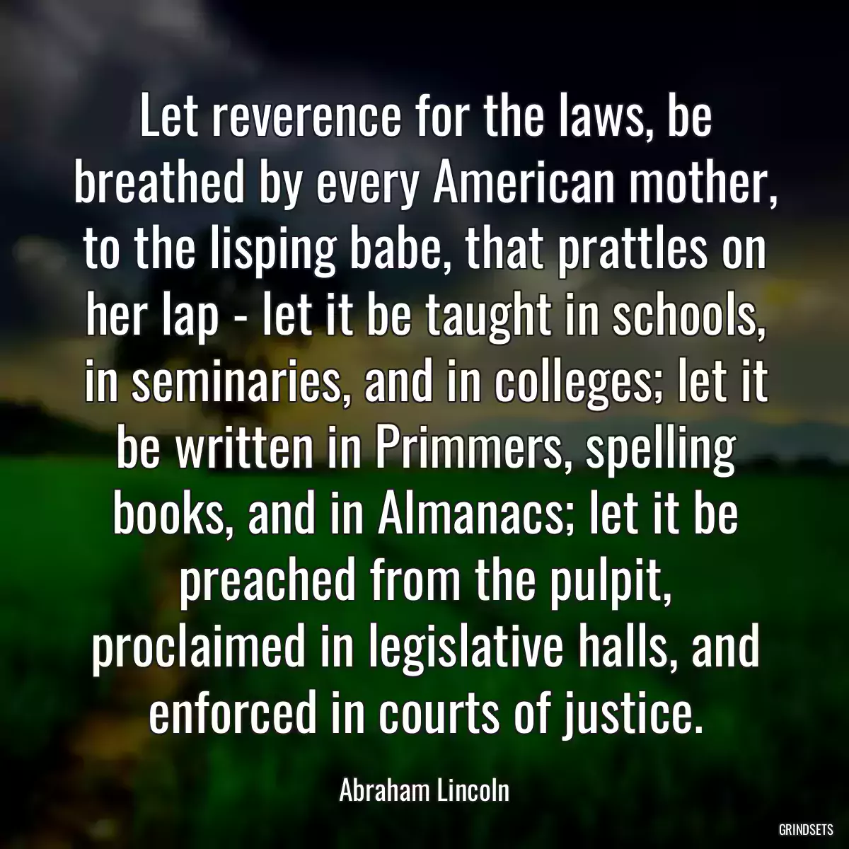 Let reverence for the laws, be breathed by every American mother, to the lisping babe, that prattles on her lap - let it be taught in schools, in seminaries, and in colleges; let it be written in Primmers, spelling books, and in Almanacs; let it be preached from the pulpit, proclaimed in legislative halls, and enforced in courts of justice.