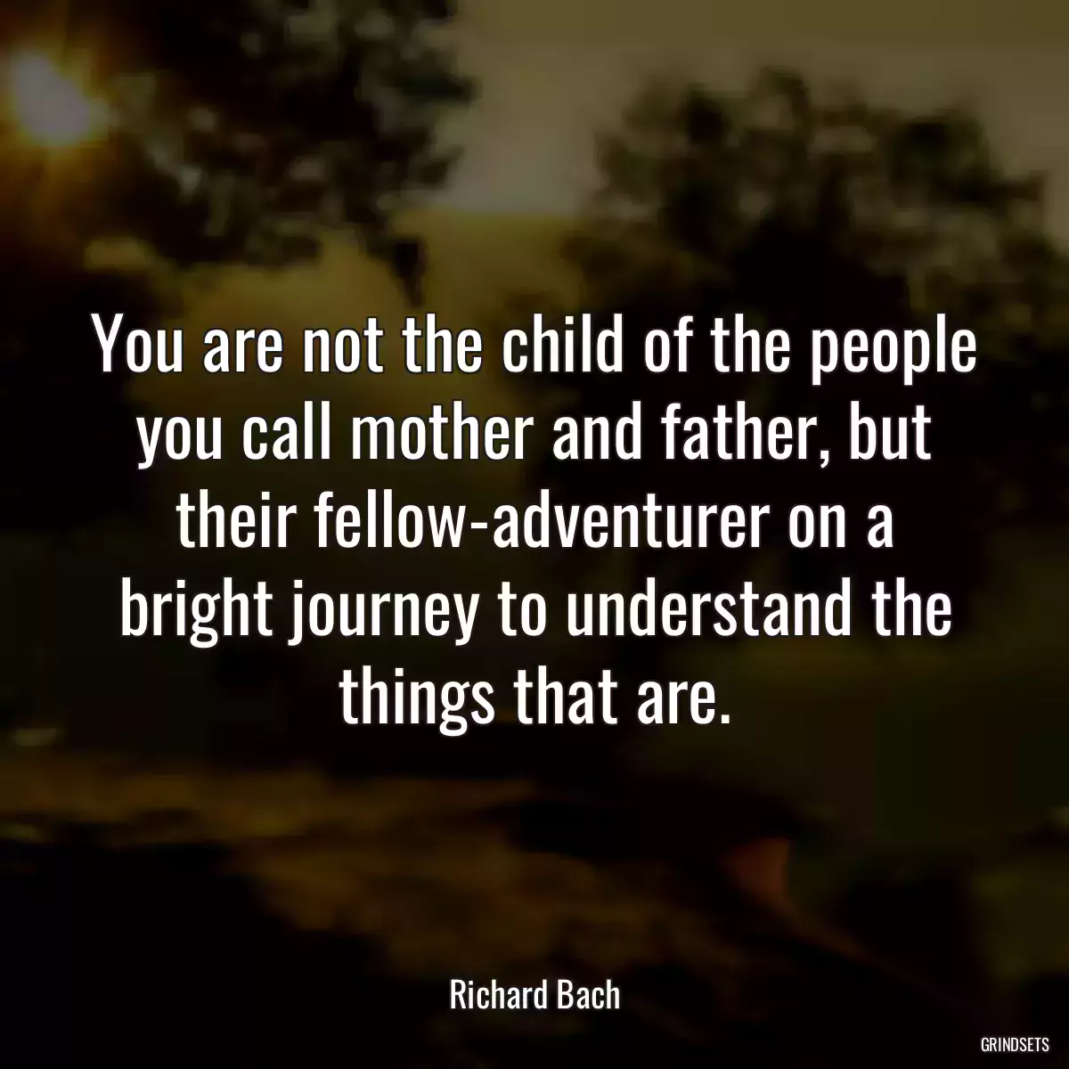 You are not the child of the people you call mother and father, but their fellow-adventurer on a bright journey to understand the things that are.