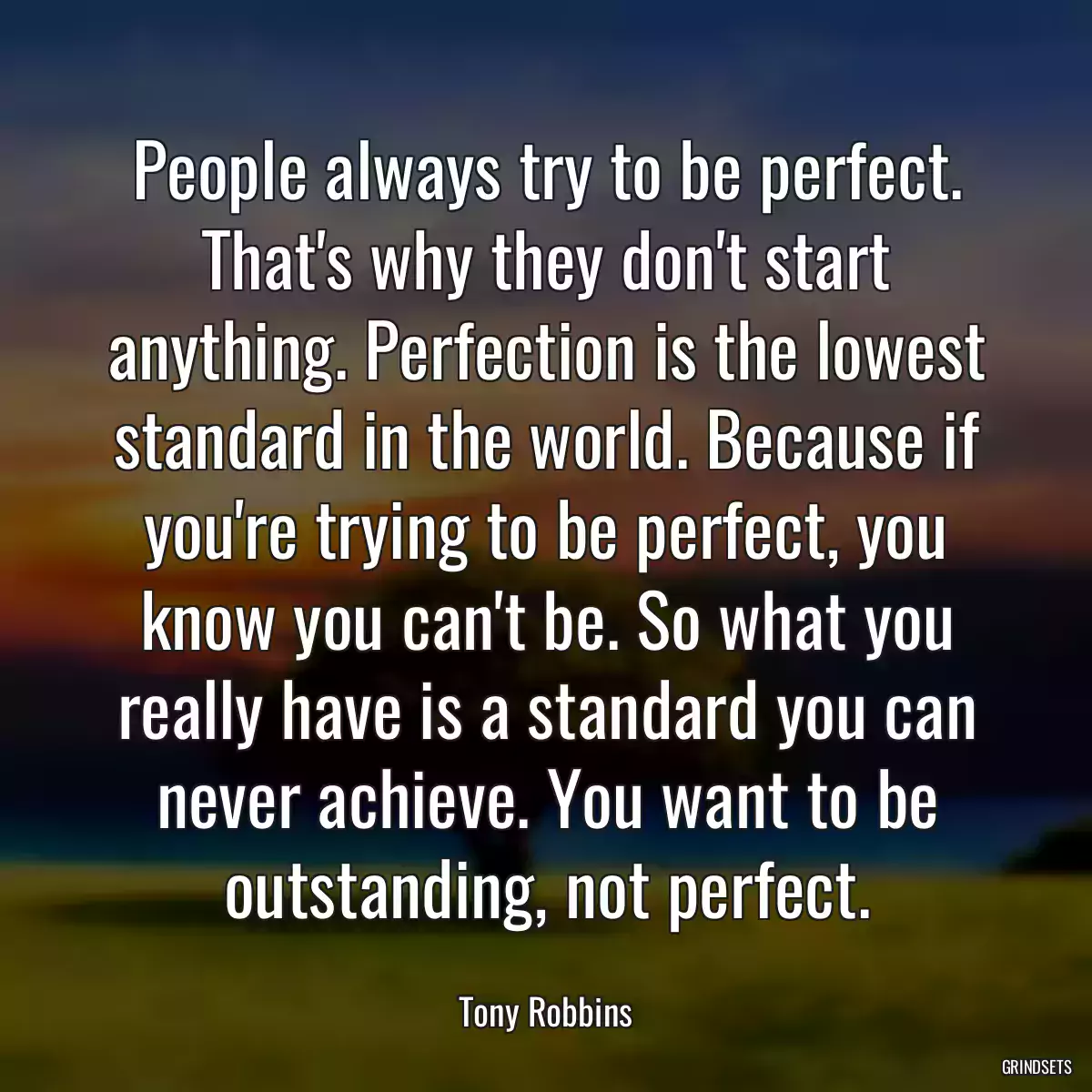 People always try to be perfect. That\'s why they don\'t start anything. Perfection is the lowest standard in the world. Because if you\'re trying to be perfect, you know you can\'t be. So what you really have is a standard you can never achieve. You want to be outstanding, not perfect.