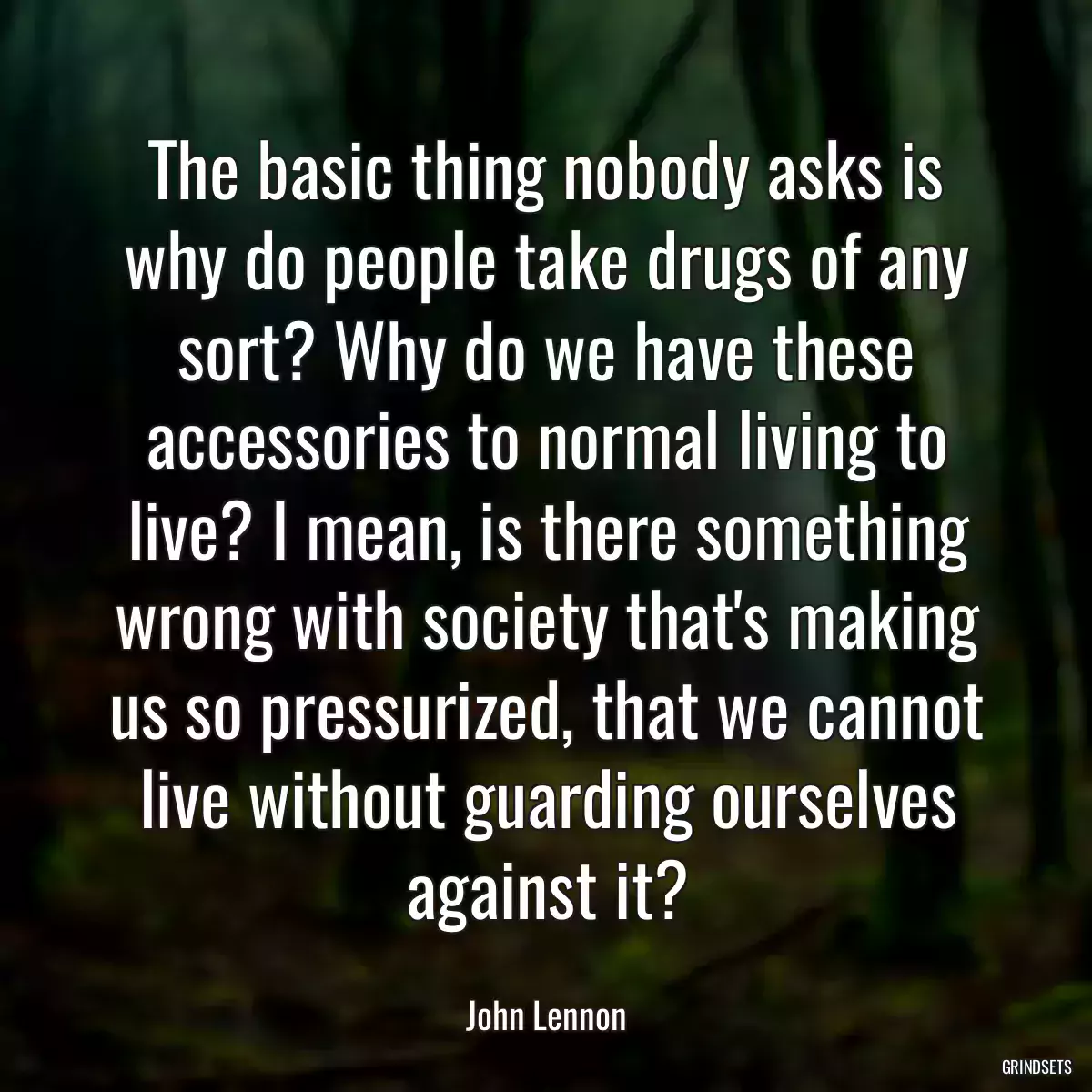 The basic thing nobody asks is why do people take drugs of any sort? Why do we have these accessories to normal living to live? I mean, is there something wrong with society that\'s making us so pressurized, that we cannot live without guarding ourselves against it?