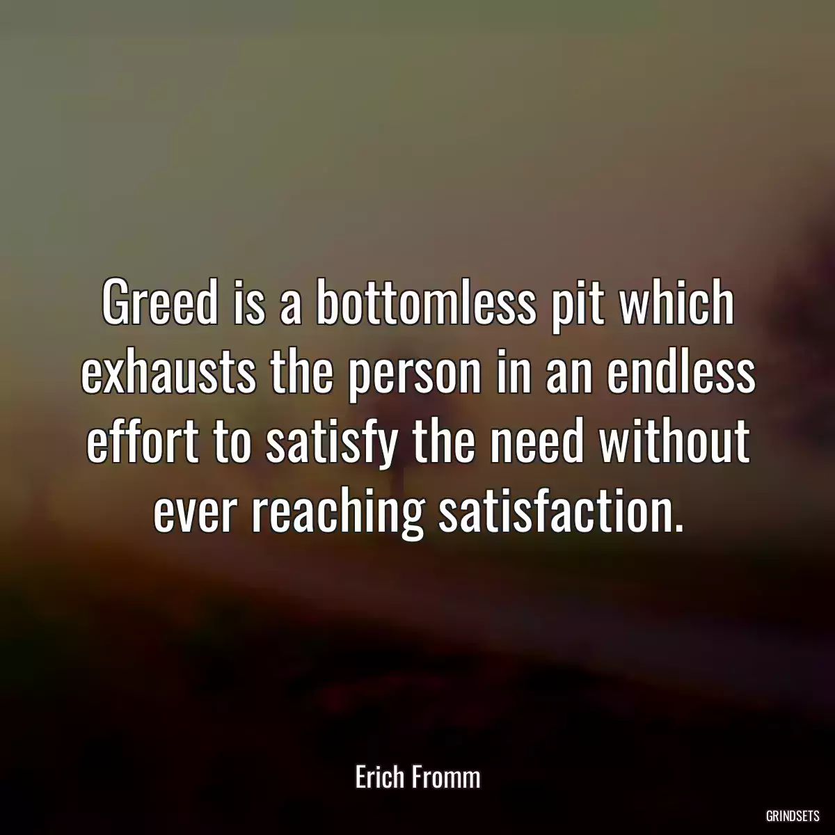 Greed is a bottomless pit which exhausts the person in an endless effort to satisfy the need without ever reaching satisfaction.