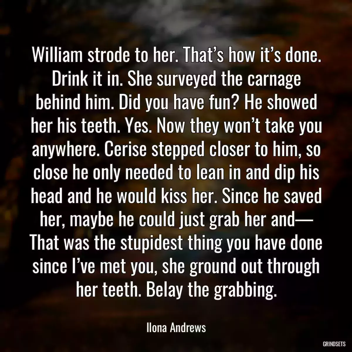 William strode to her. That’s how it’s done. Drink it in. She surveyed the carnage behind him. Did you have fun? He showed her his teeth. Yes. Now they won’t take you anywhere. Cerise stepped closer to him, so close he only needed to lean in and dip his head and he would kiss her. Since he saved her, maybe he could just grab her and— That was the stupidest thing you have done since I’ve met you, she ground out through her teeth. Belay the grabbing.