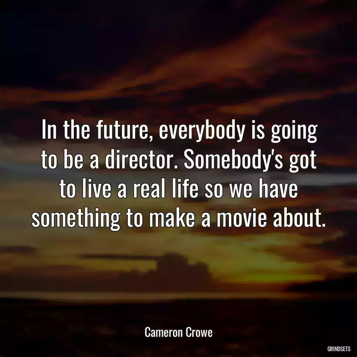 In the future, everybody is going to be a director. Somebody\'s got to live a real life so we have something to make a movie about.