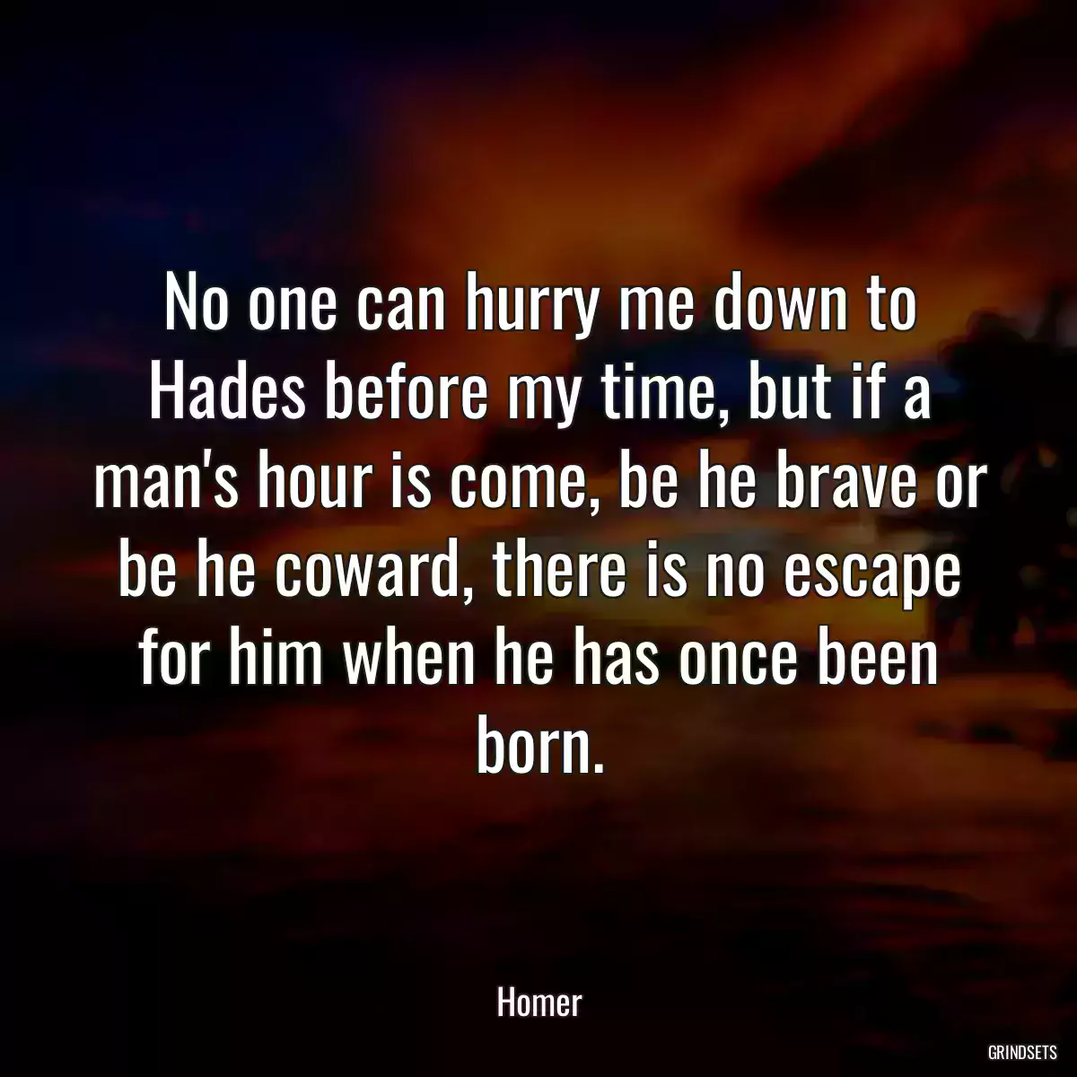 No one can hurry me down to Hades before my time, but if a man\'s hour is come, be he brave or be he coward, there is no escape for him when he has once been born.