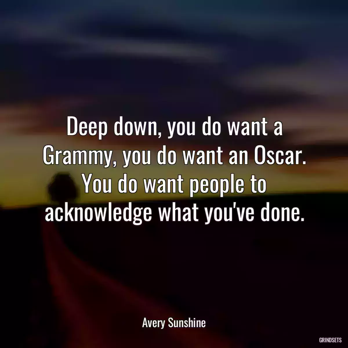 Deep down, you do want a Grammy, you do want an Oscar. You do want people to acknowledge what you\'ve done.