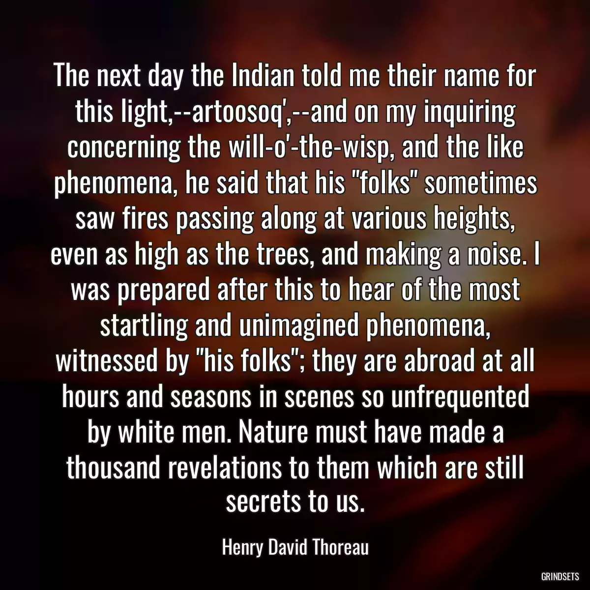 The next day the Indian told me their name for this light,--artoosoq\',--and on my inquiring concerning the will-o\'-the-wisp, and the like phenomena, he said that his \