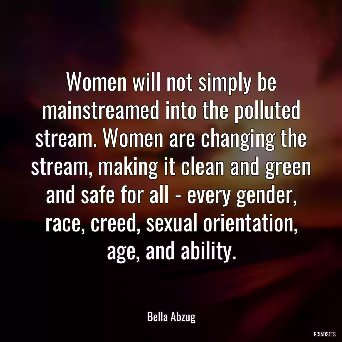 Women will not simply be mainstreamed into the polluted stream. Women are changing the stream, making it clean and green and safe for all - every gender, race, creed, sexual orientation, age, and ability.