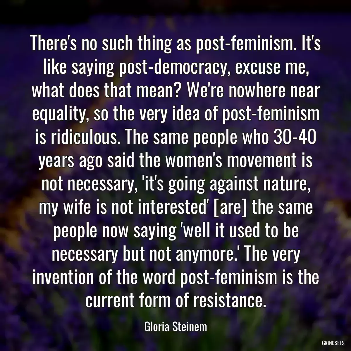 There\'s no such thing as post-feminism. It\'s like saying post-democracy, excuse me, what does that mean? We\'re nowhere near equality, so the very idea of post-feminism is ridiculous. The same people who 30-40 years ago said the women\'s movement is not necessary, \'it\'s going against nature, my wife is not interested\' [are] the same people now saying \'well it used to be necessary but not anymore.\' The very invention of the word post-feminism is the current form of resistance.