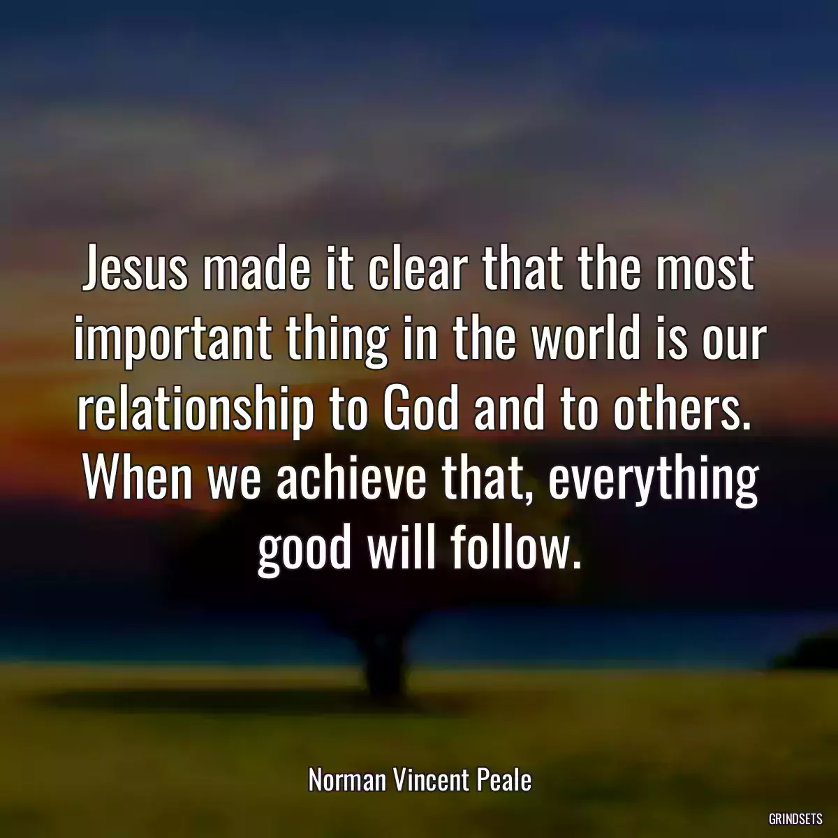 Jesus made it clear that the most important thing in the world is our relationship to God and to others.  When we achieve that, everything good will follow.