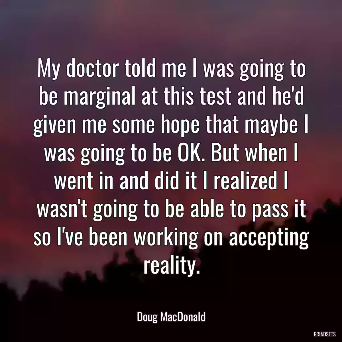 My doctor told me I was going to be marginal at this test and he\'d given me some hope that maybe I was going to be OK. But when I went in and did it I realized I wasn\'t going to be able to pass it so I\'ve been working on accepting reality.