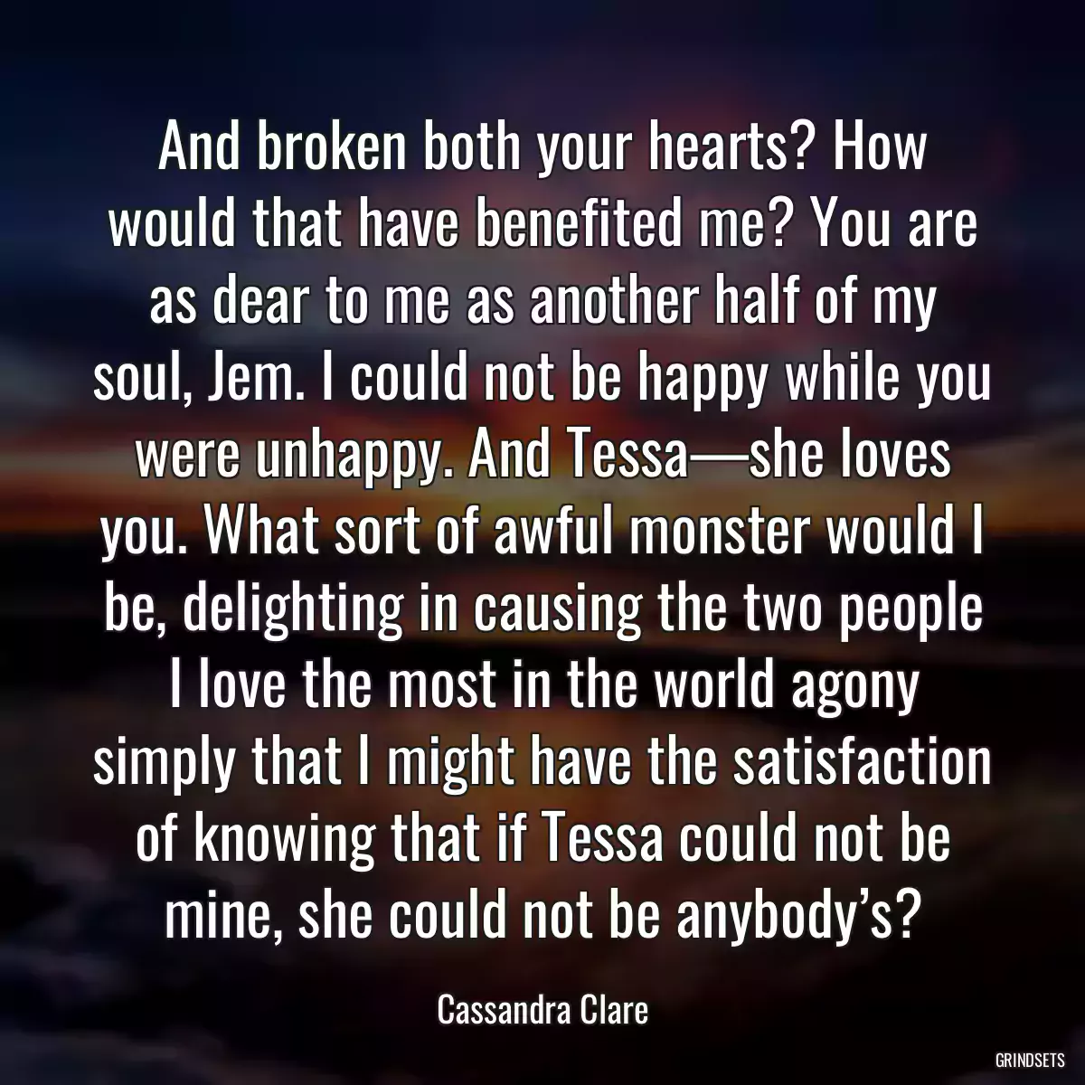 And broken both your hearts? How would that have benefited me? You are as dear to me as another half of my soul, Jem. I could not be happy while you were unhappy. And Tessa—she loves you. What sort of awful monster would I be, delighting in causing the two people I love the most in the world agony simply that I might have the satisfaction of knowing that if Tessa could not be mine, she could not be anybody’s?