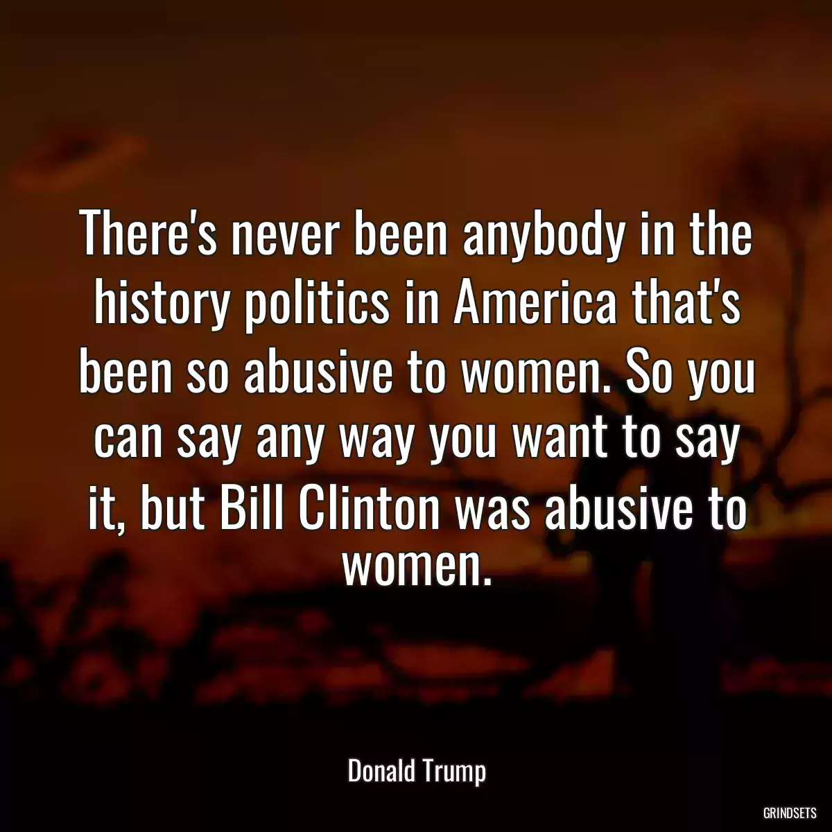 There\'s never been anybody in the history politics in America that\'s been so abusive to women. So you can say any way you want to say it, but Bill Clinton was abusive to women.