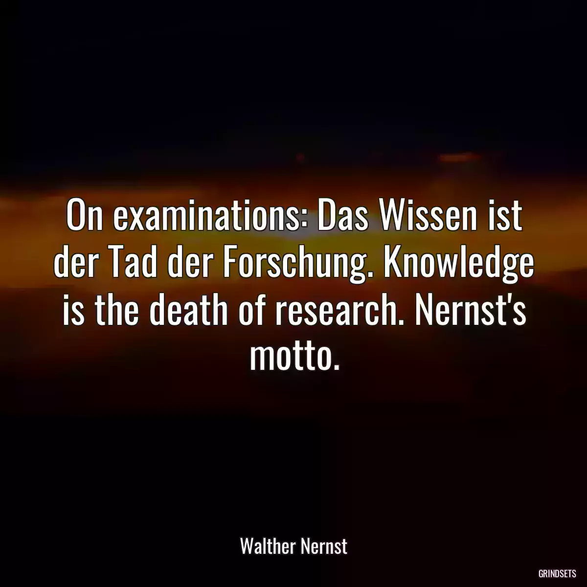 On examinations: Das Wissen ist der Tad der Forschung. Knowledge is the death of research. Nernst\'s motto.