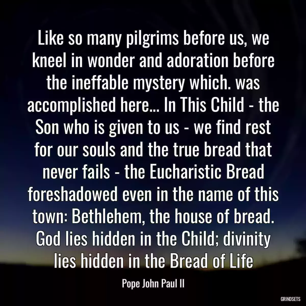 Like so many pilgrims before us, we kneel in wonder and adoration before the ineffable mystery which. was accomplished here... In This Child - the Son who is given to us - we find rest for our souls and the true bread that never fails - the Eucharistic Bread foreshadowed even in the name of this town: Bethlehem, the house of bread. God lies hidden in the Child; divinity lies hidden in the Bread of Life