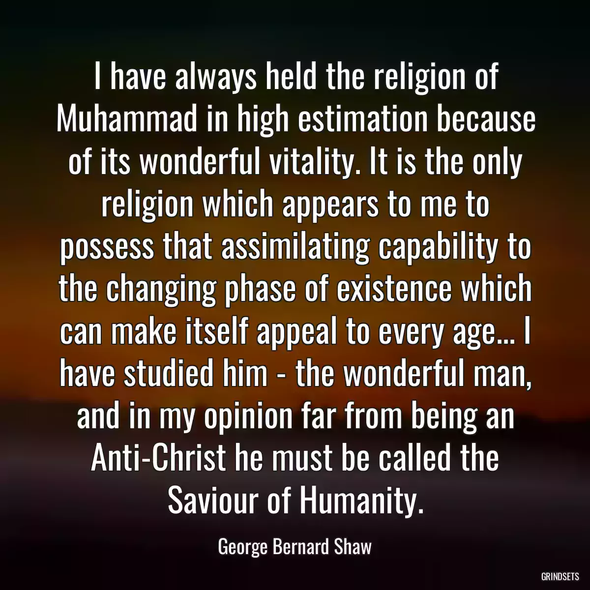 I have always held the religion of Muhammad in high estimation because of its wonderful vitality. It is the only religion which appears to me to possess that assimilating capability to the changing phase of existence which can make itself appeal to every age... I have studied him - the wonderful man, and in my opinion far from being an Anti-Christ he must be called the Saviour of Humanity.