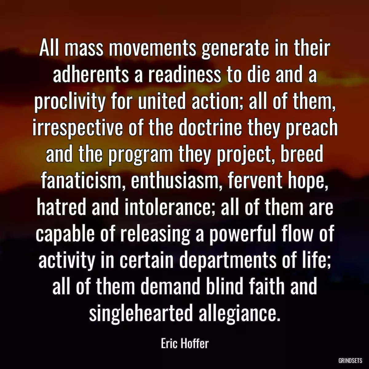 All mass movements generate in their adherents a readiness to die and a proclivity for united action; all of them, irrespective of the doctrine they preach and the program they project, breed fanaticism, enthusiasm, fervent hope, hatred and intolerance; all of them are capable of releasing a powerful flow of activity in certain departments of life; all of them demand blind faith and singlehearted allegiance.