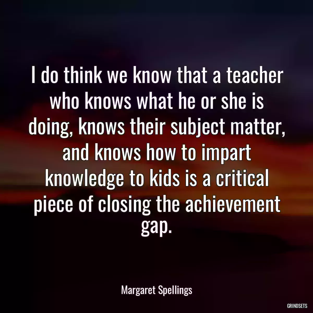 I do think we know that a teacher who knows what he or she is doing, knows their subject matter, and knows how to impart knowledge to kids is a critical piece of closing the achievement gap.