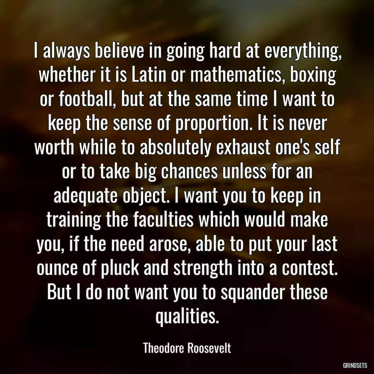 I always believe in going hard at everything, whether it is Latin or mathematics, boxing or football, but at the same time I want to keep the sense of proportion. It is never worth while to absolutely exhaust one\'s self or to take big chances unless for an adequate object. I want you to keep in training the faculties which would make you, if the need arose, able to put your last ounce of pluck and strength into a contest. But I do not want you to squander these qualities.