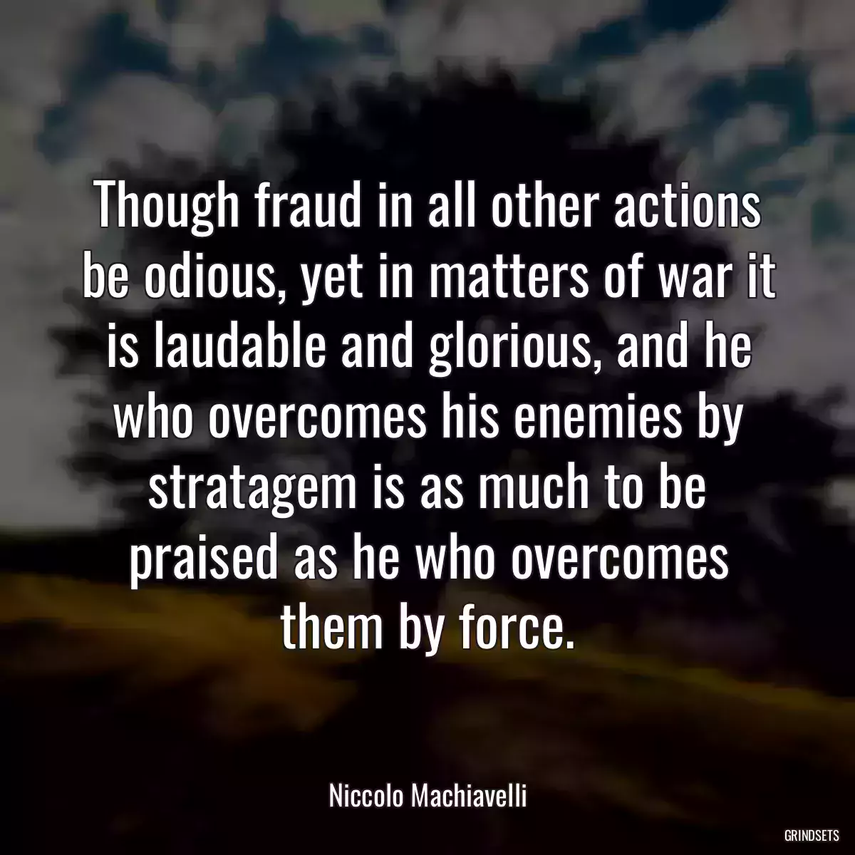 Though fraud in all other actions be odious, yet in matters of war it is laudable and glorious, and he who overcomes his enemies by stratagem is as much to be praised as he who overcomes them by force.