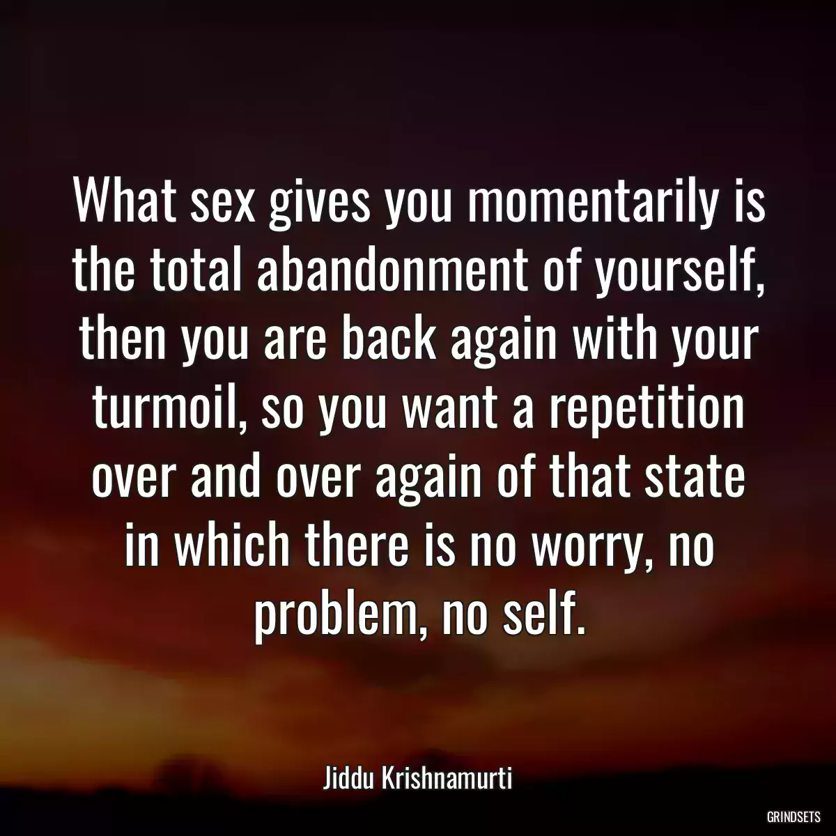 What sex gives you momentarily is the total abandonment of yourself, then you are back again with your turmoil, so you want a repetition over and over again of that state in which there is no worry, no problem, no self.