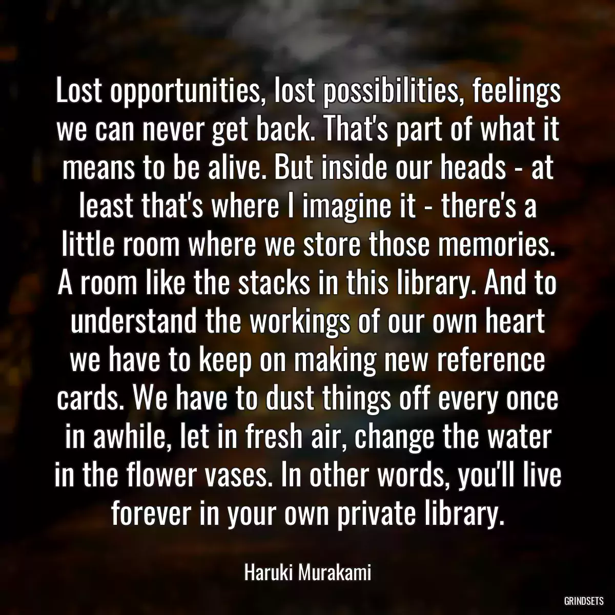 Lost opportunities, lost possibilities, feelings we can never get back. That\'s part of what it means to be alive. But inside our heads - at least that\'s where I imagine it - there\'s a little room where we store those memories. A room like the stacks in this library. And to understand the workings of our own heart we have to keep on making new reference cards. We have to dust things off every once in awhile, let in fresh air, change the water in the flower vases. In other words, you\'ll live forever in your own private library.