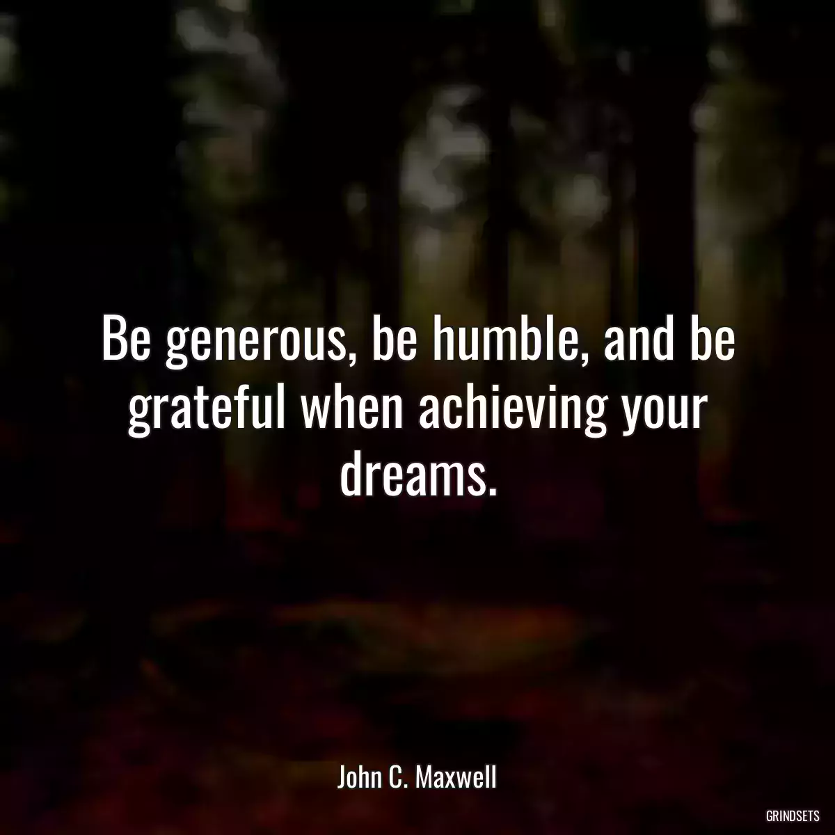 Be generous, be humble, and be grateful when achieving your dreams.