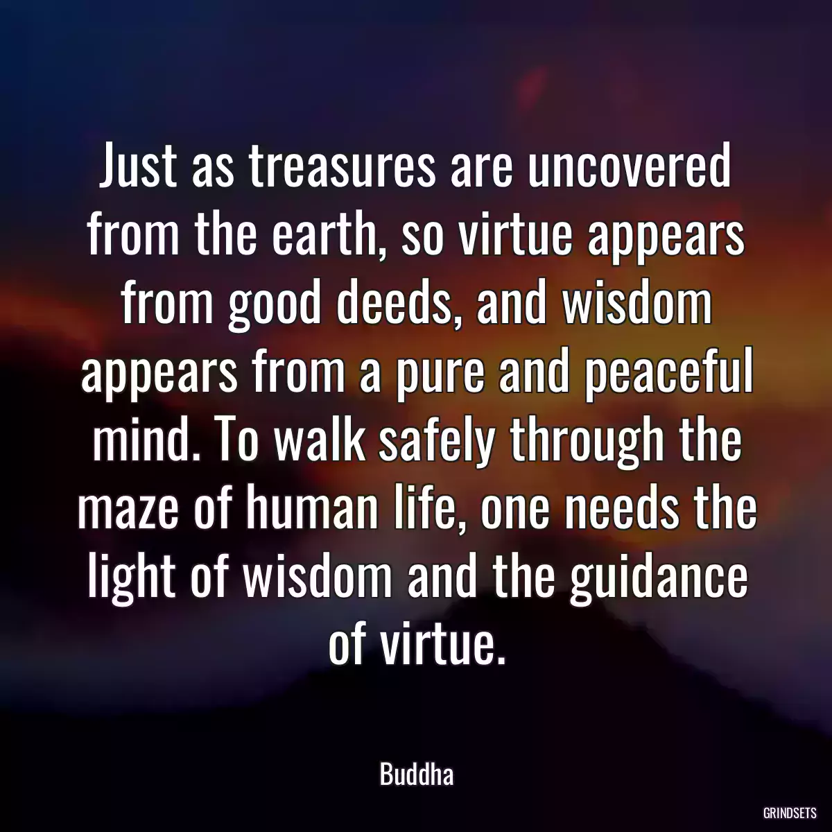 Just as treasures are uncovered from the earth, so virtue appears from good deeds, and wisdom appears from a pure and peaceful mind. To walk safely through the maze of human life, one needs the light of wisdom and the guidance of virtue.