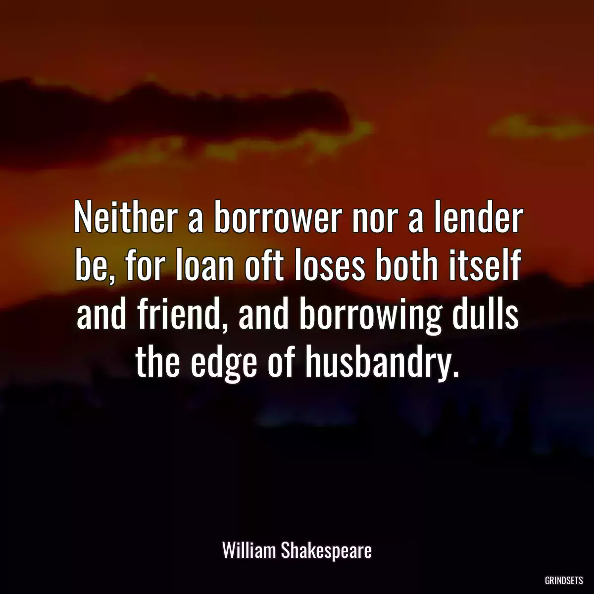 Neither a borrower nor a lender be, for loan oft loses both itself and friend, and borrowing dulls the edge of husbandry.