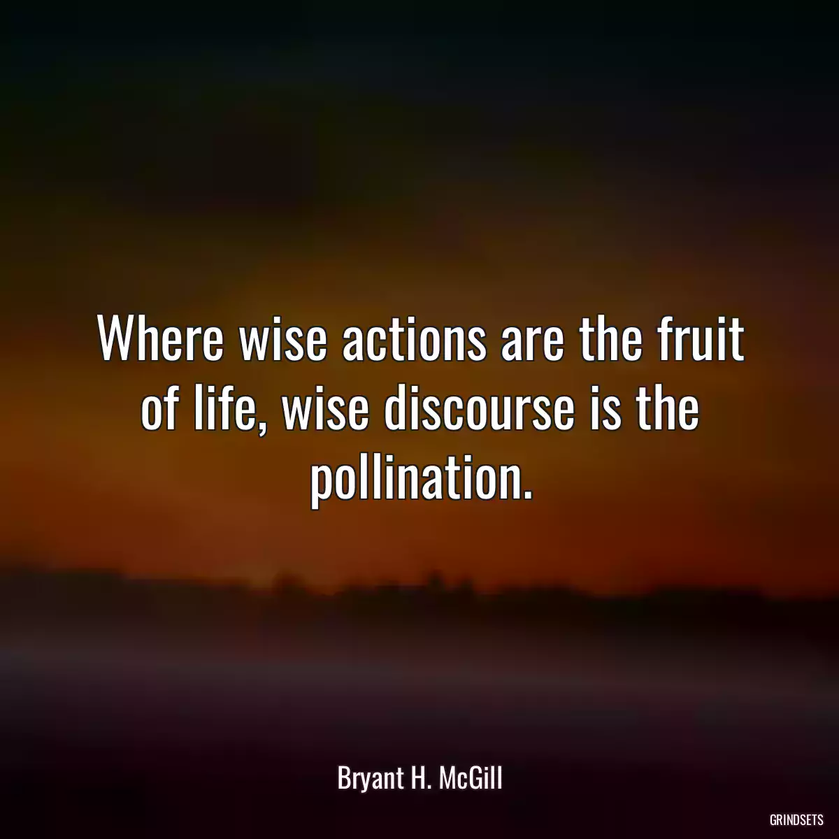 Where wise actions are the fruit of life, wise discourse is the pollination.