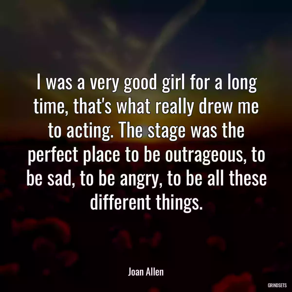 I was a very good girl for a long time, that\'s what really drew me to acting. The stage was the perfect place to be outrageous, to be sad, to be angry, to be all these different things.