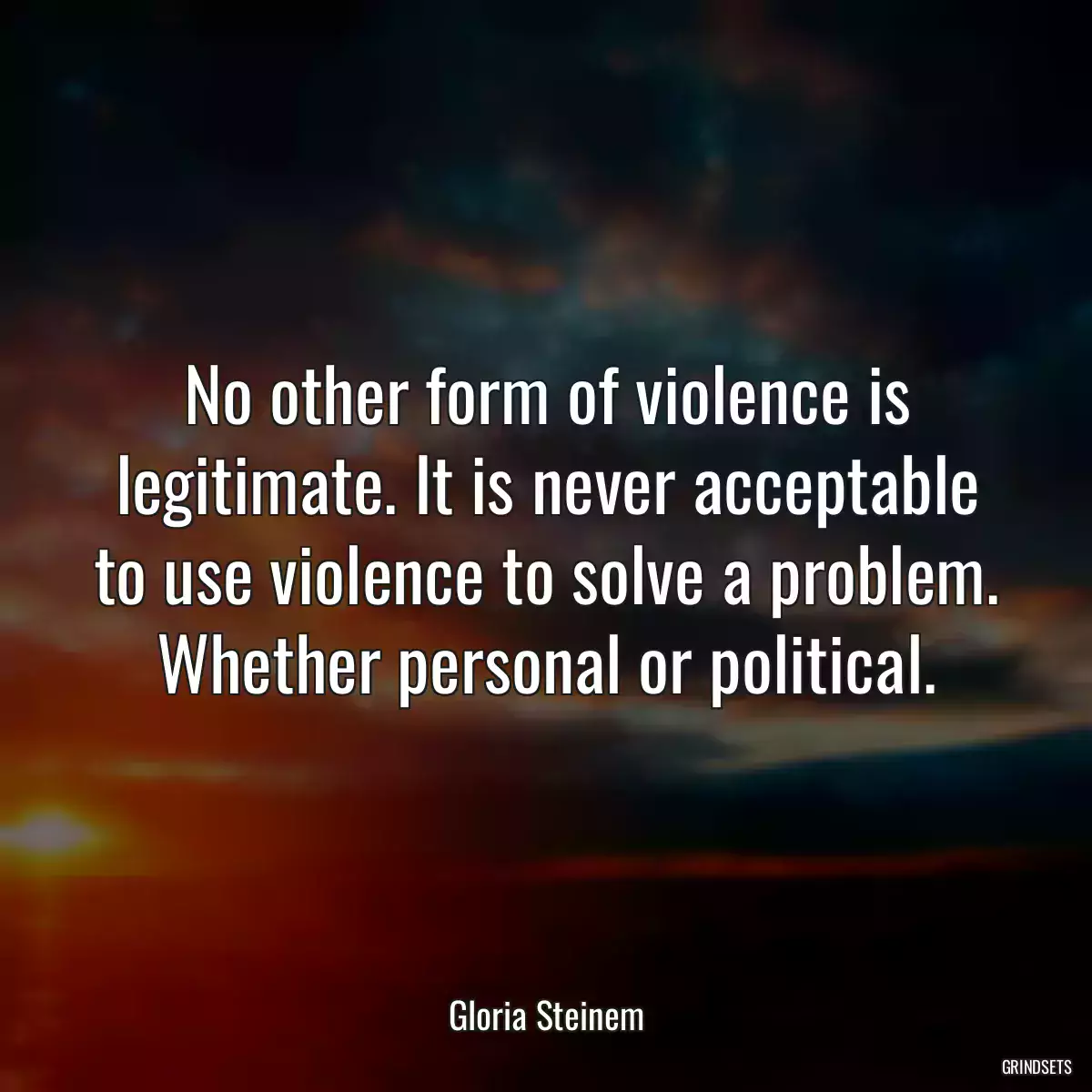 No other form of violence is legitimate. It is never acceptable to use violence to solve a problem. Whether personal or political.