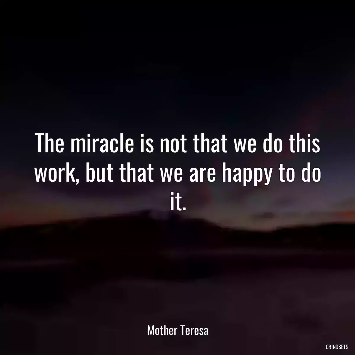 The miracle is not that we do this work, but that we are happy to do it.