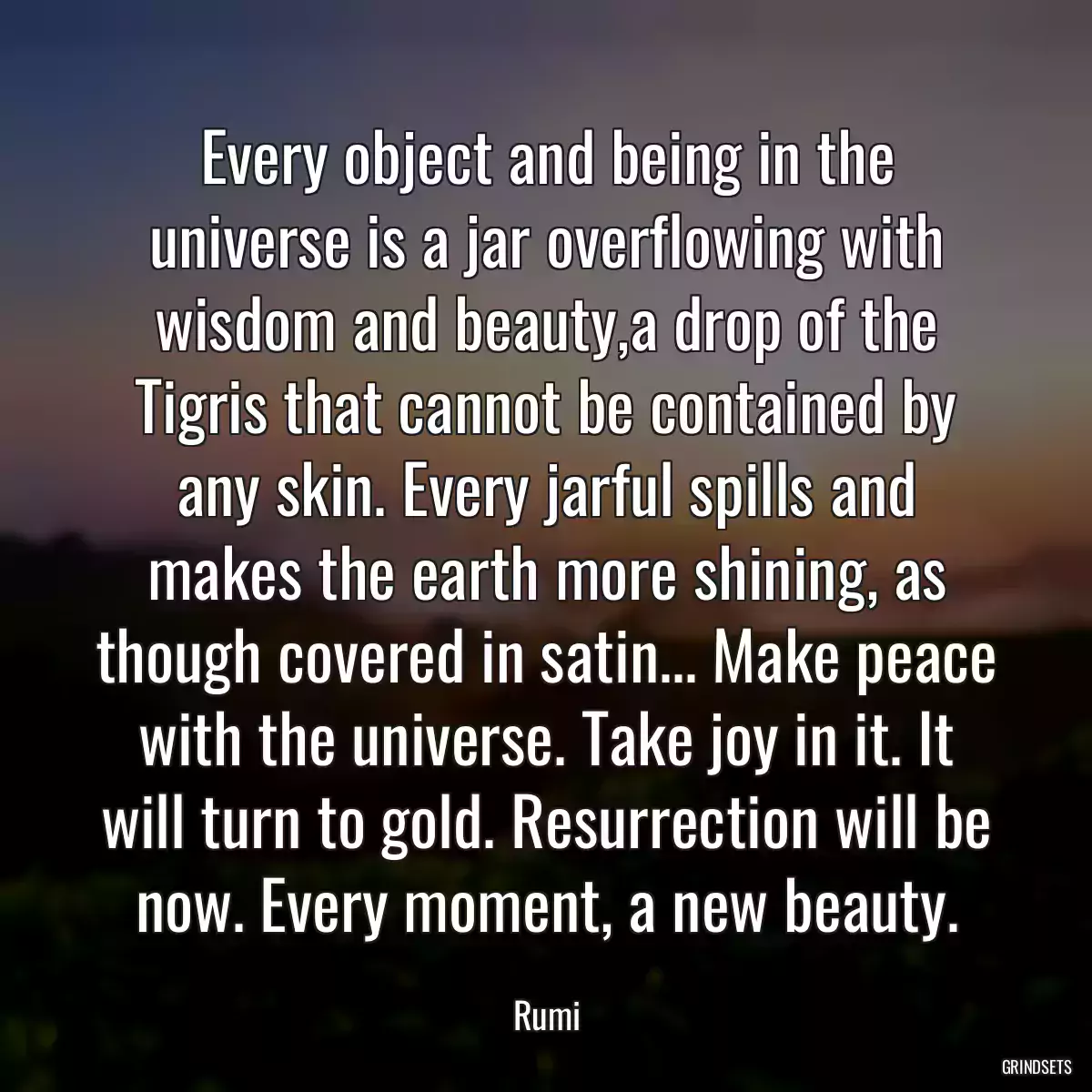 Every object and being in the universe is a jar overflowing with wisdom and beauty,a drop of the Tigris that cannot be contained by any skin. Every jarful spills and makes the earth more shining, as though covered in satin... Make peace with the universe. Take joy in it. It will turn to gold. Resurrection will be now. Every moment, a new beauty.