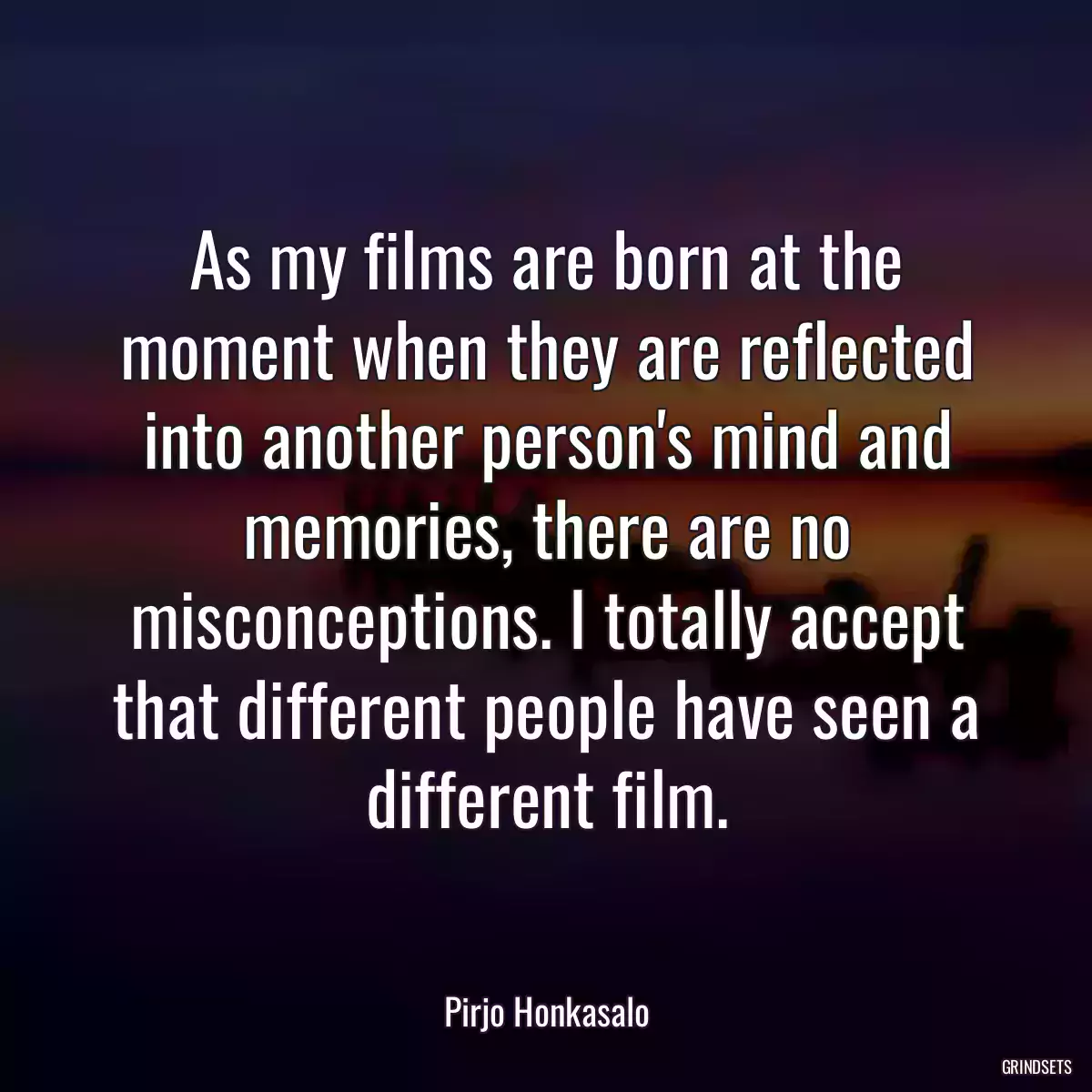 As my films are born at the moment when they are reflected into another person\'s mind and memories, there are no misconceptions. I totally accept that different people have seen a different film.