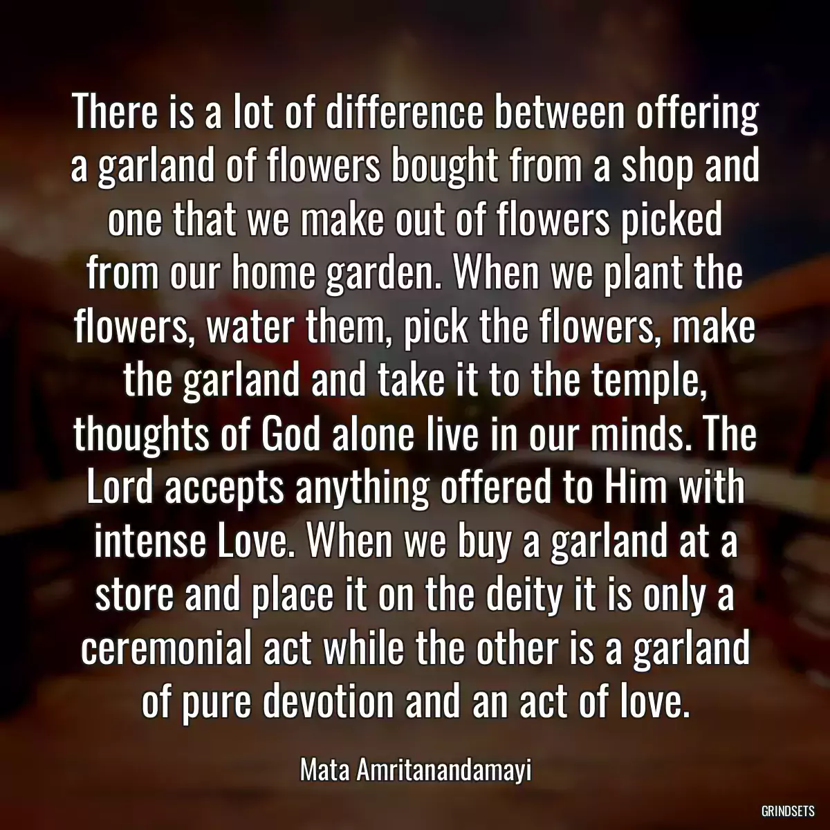 There is a lot of difference between offering a garland of flowers bought from a shop and one that we make out of flowers picked from our home garden. When we plant the flowers, water them, pick the flowers, make the garland and take it to the temple, thoughts of God alone live in our minds. The Lord accepts anything offered to Him with intense Love. When we buy a garland at a store and place it on the deity it is only a ceremonial act while the other is a garland of pure devotion and an act of love.