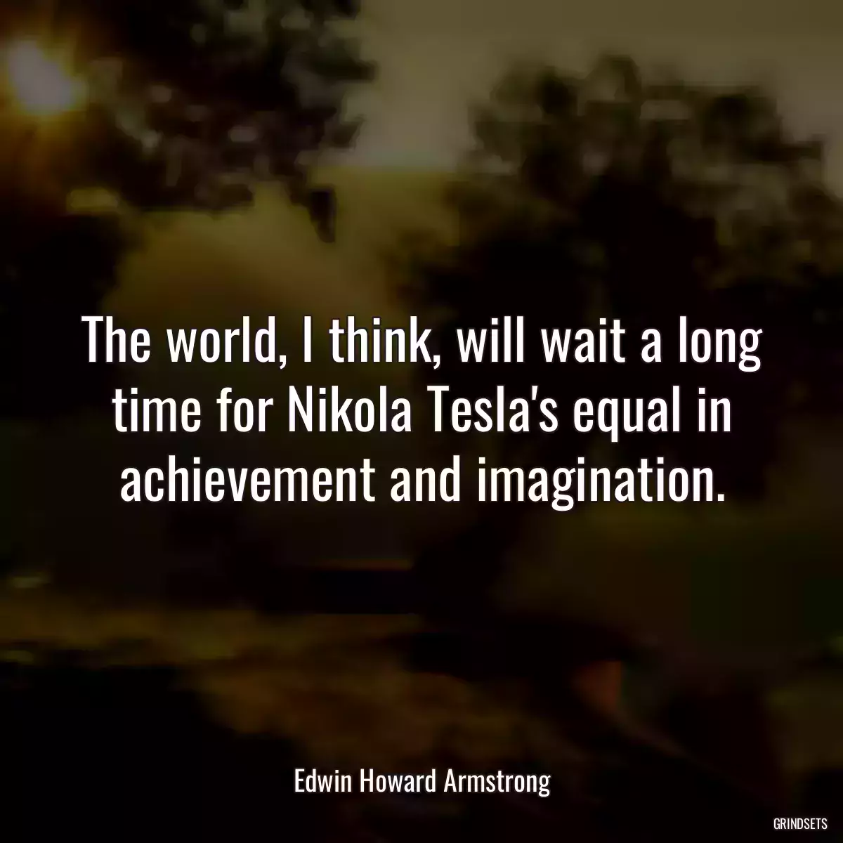 The world, I think, will wait a long time for Nikola Tesla\'s equal in achievement and imagination.