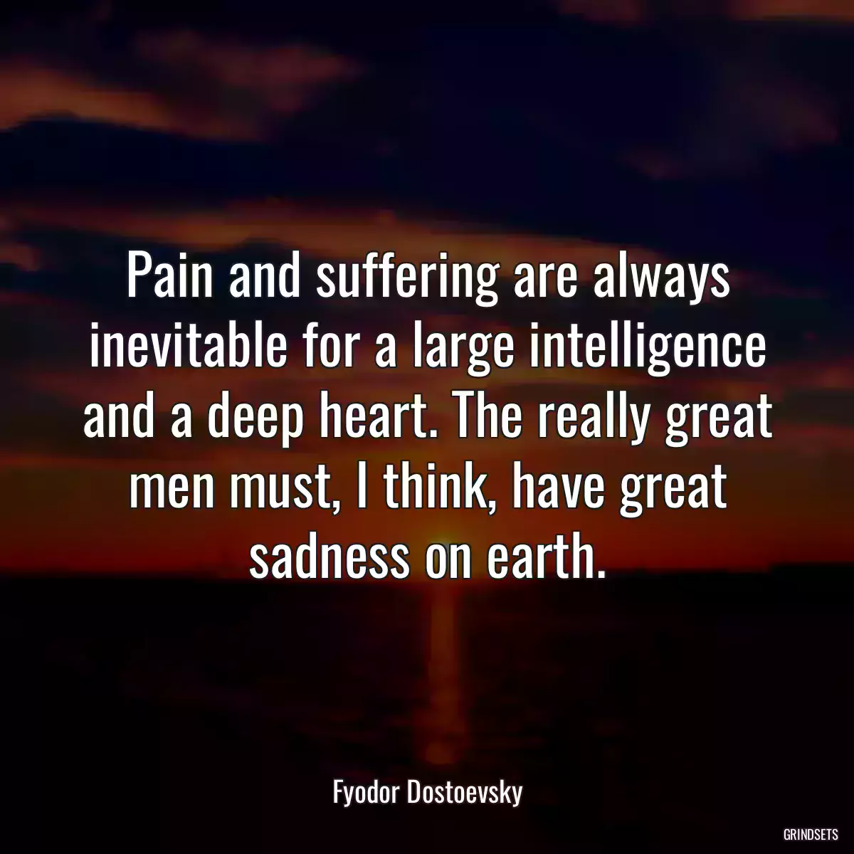 Pain and suffering are always inevitable for a large intelligence and a deep heart. The really great men must, I think, have great sadness on earth.