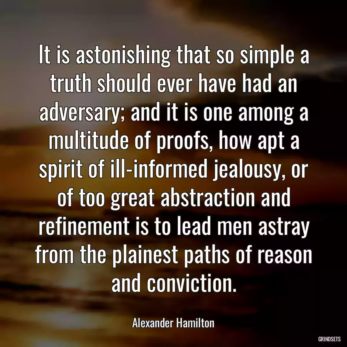 It is astonishing that so simple a truth should ever have had an adversary; and it is one among a multitude of proofs, how apt a spirit of ill-informed jealousy, or of too great abstraction and refinement is to lead men astray from the plainest paths of reason and conviction.