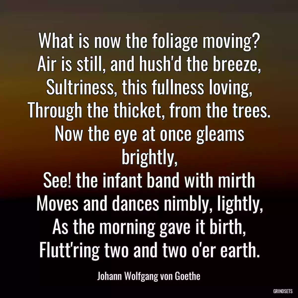 What is now the foliage moving?
Air is still, and hush\'d the breeze,
Sultriness, this fullness loving,
Through the thicket, from the trees.
Now the eye at once gleams brightly,
See! the infant band with mirth
Moves and dances nimbly, lightly,
As the morning gave it birth,
Flutt\'ring two and two o\'er earth.