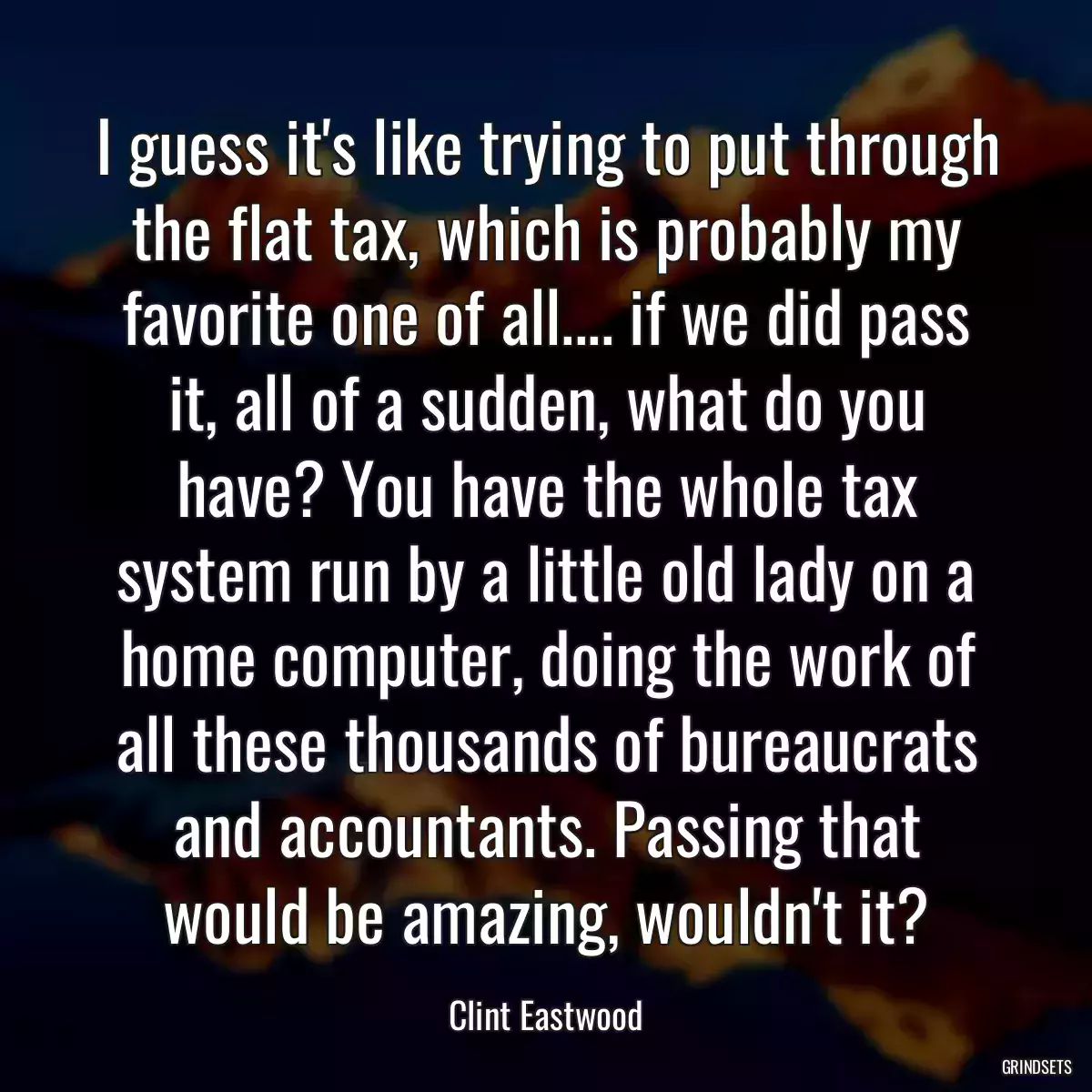 I guess it\'s like trying to put through the flat tax, which is probably my favorite one of all.... if we did pass it, all of a sudden, what do you have? You have the whole tax system run by a little old lady on a home computer, doing the work of all these thousands of bureaucrats and accountants. Passing that would be amazing, wouldn\'t it?