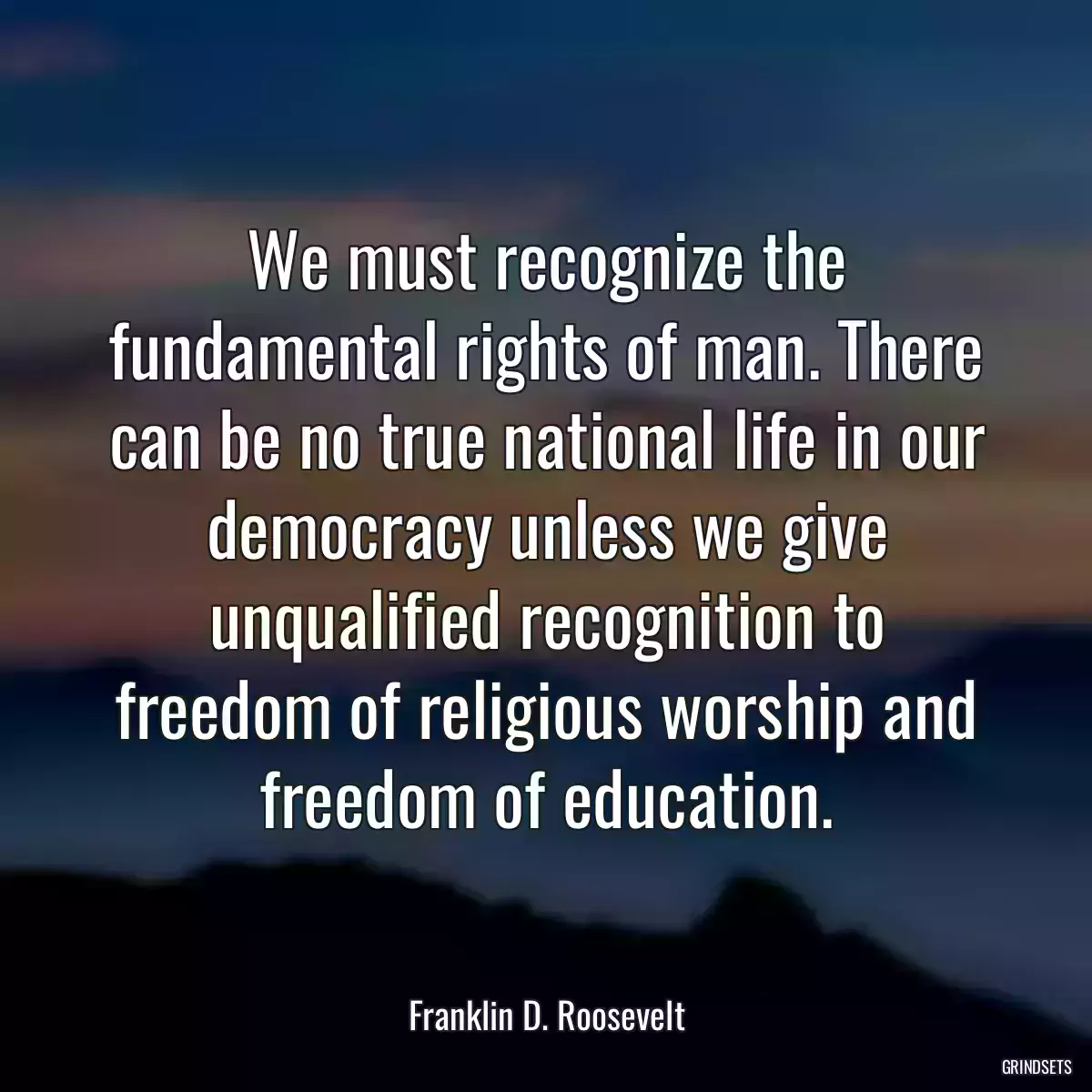 We must recognize the fundamental rights of man. There can be no true national life in our democracy unless we give unqualified recognition to freedom of religious worship and freedom of education.