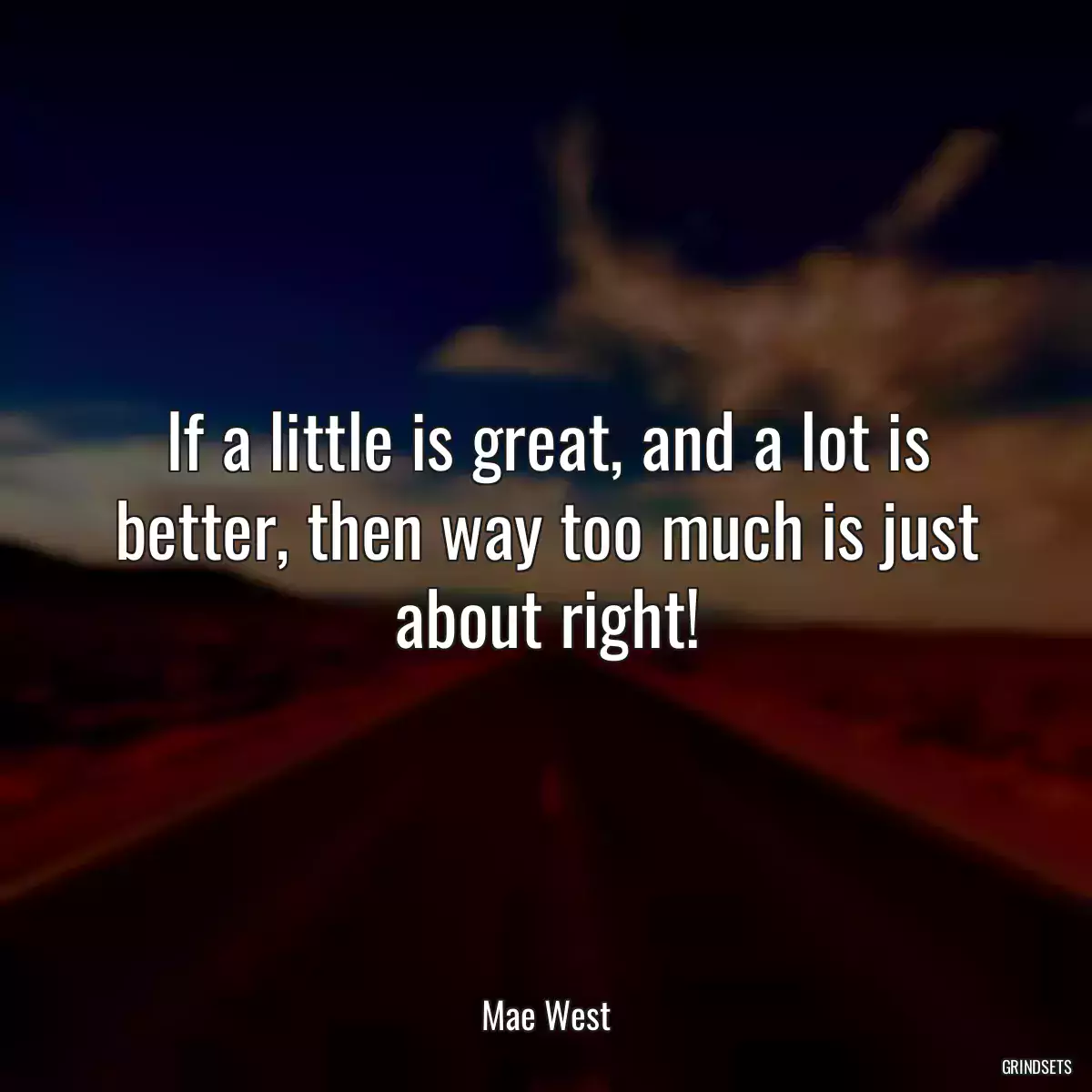 If a little is great, and a lot is better, then way too much is just about right!