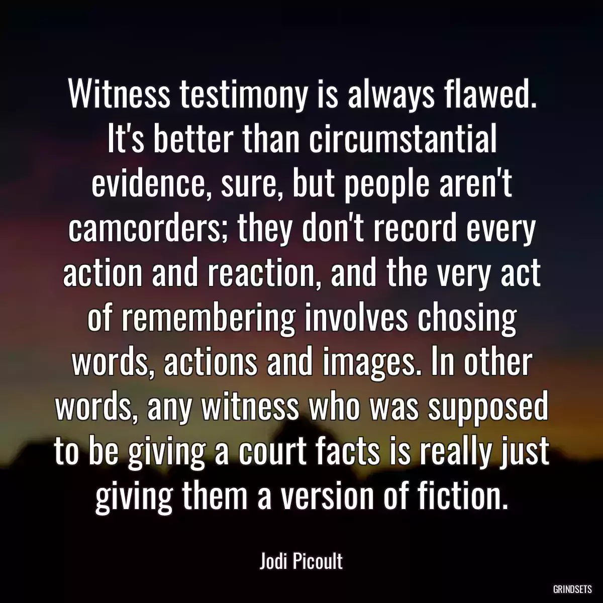 Witness testimony is always flawed. It\'s better than circumstantial evidence, sure, but people aren\'t camcorders; they don\'t record every action and reaction, and the very act of remembering involves chosing words, actions and images. In other words, any witness who was supposed to be giving a court facts is really just giving them a version of fiction.