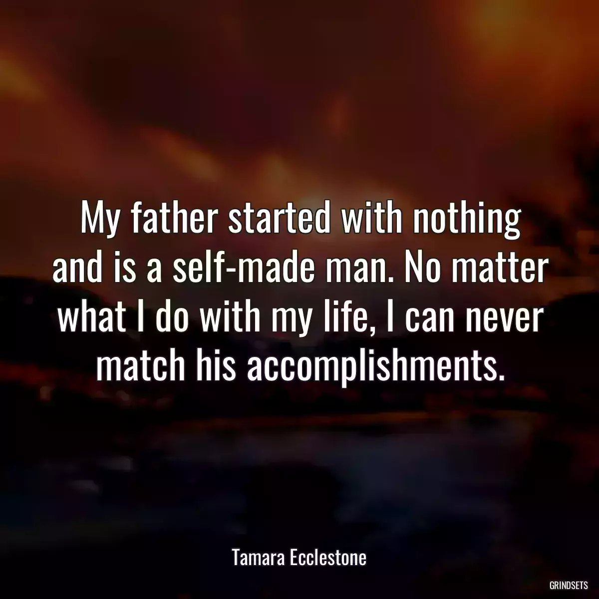 My father started with nothing and is a self-made man. No matter what I do with my life, I can never match his accomplishments.